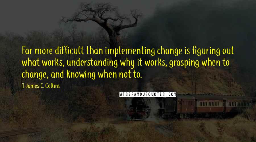 James C. Collins Quotes: Far more difficult than implementing change is figuring out what works, understanding why it works, grasping when to change, and knowing when not to.