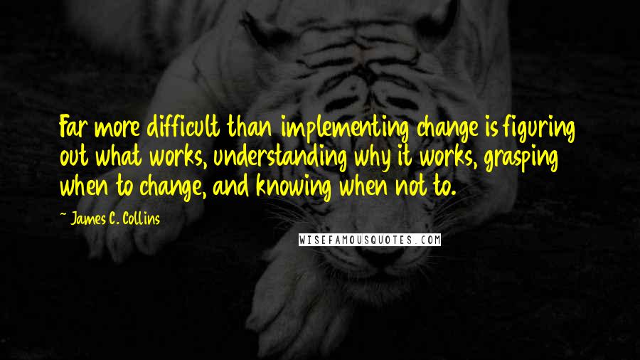 James C. Collins Quotes: Far more difficult than implementing change is figuring out what works, understanding why it works, grasping when to change, and knowing when not to.