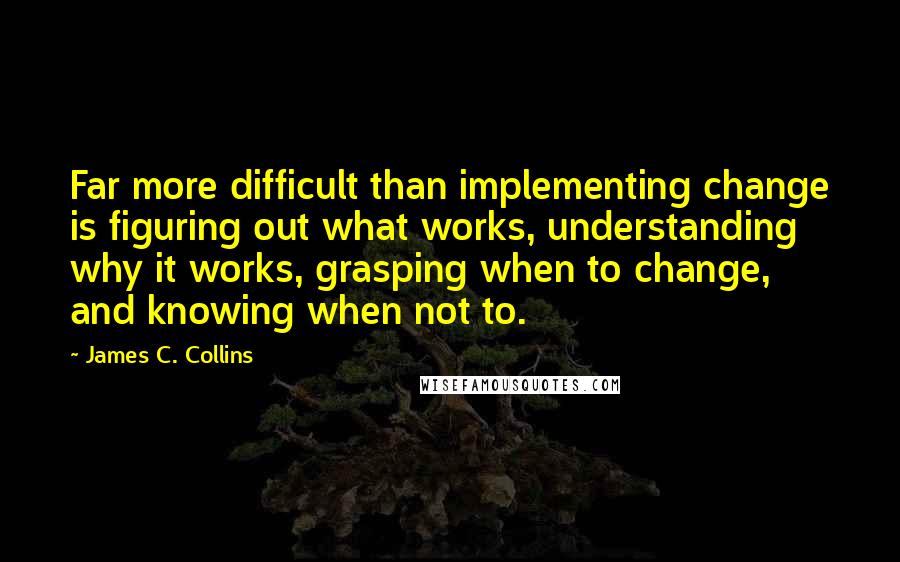 James C. Collins Quotes: Far more difficult than implementing change is figuring out what works, understanding why it works, grasping when to change, and knowing when not to.