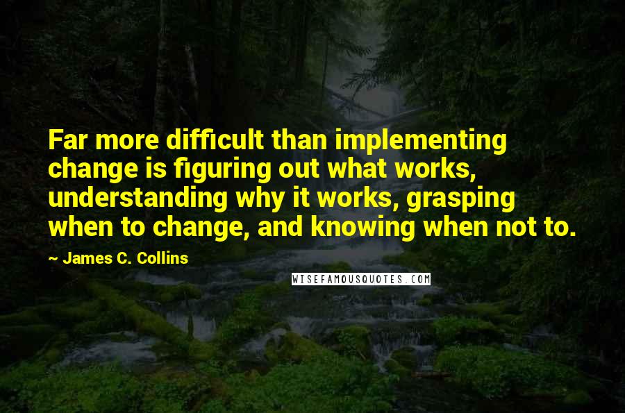 James C. Collins Quotes: Far more difficult than implementing change is figuring out what works, understanding why it works, grasping when to change, and knowing when not to.