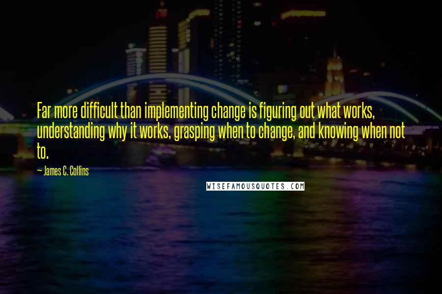 James C. Collins Quotes: Far more difficult than implementing change is figuring out what works, understanding why it works, grasping when to change, and knowing when not to.