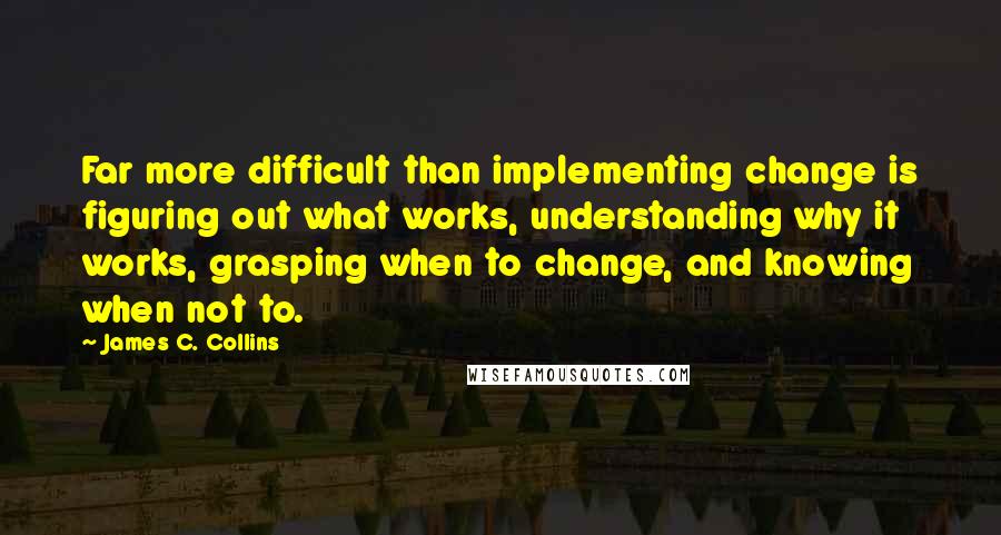 James C. Collins Quotes: Far more difficult than implementing change is figuring out what works, understanding why it works, grasping when to change, and knowing when not to.