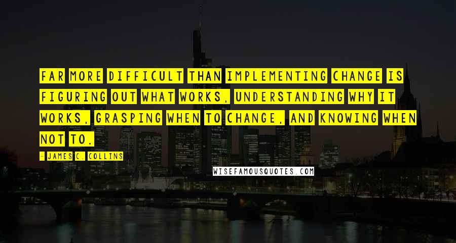 James C. Collins Quotes: Far more difficult than implementing change is figuring out what works, understanding why it works, grasping when to change, and knowing when not to.