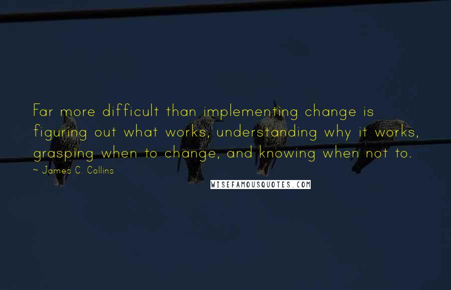 James C. Collins Quotes: Far more difficult than implementing change is figuring out what works, understanding why it works, grasping when to change, and knowing when not to.