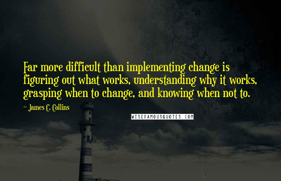 James C. Collins Quotes: Far more difficult than implementing change is figuring out what works, understanding why it works, grasping when to change, and knowing when not to.