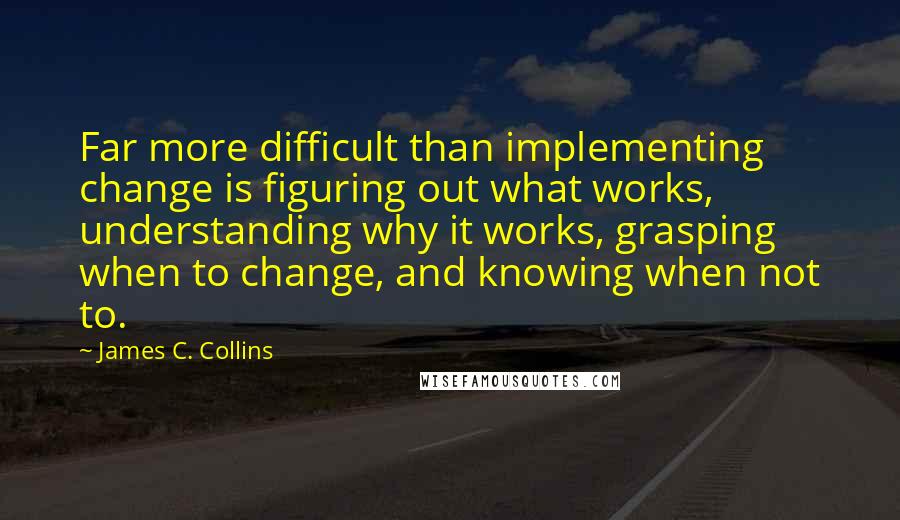 James C. Collins Quotes: Far more difficult than implementing change is figuring out what works, understanding why it works, grasping when to change, and knowing when not to.