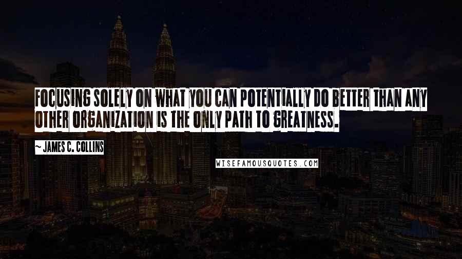 James C. Collins Quotes: Focusing solely on what you can potentially do better than any other organization is the only path to greatness.