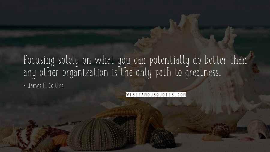 James C. Collins Quotes: Focusing solely on what you can potentially do better than any other organization is the only path to greatness.