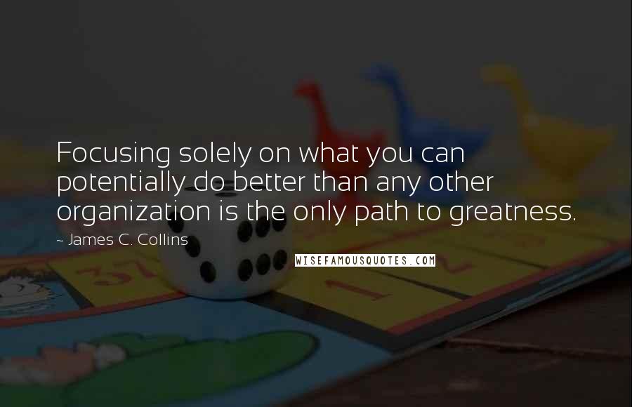 James C. Collins Quotes: Focusing solely on what you can potentially do better than any other organization is the only path to greatness.