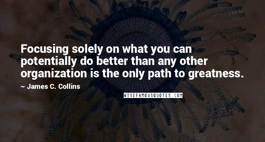 James C. Collins Quotes: Focusing solely on what you can potentially do better than any other organization is the only path to greatness.