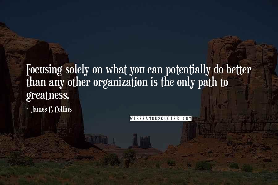 James C. Collins Quotes: Focusing solely on what you can potentially do better than any other organization is the only path to greatness.