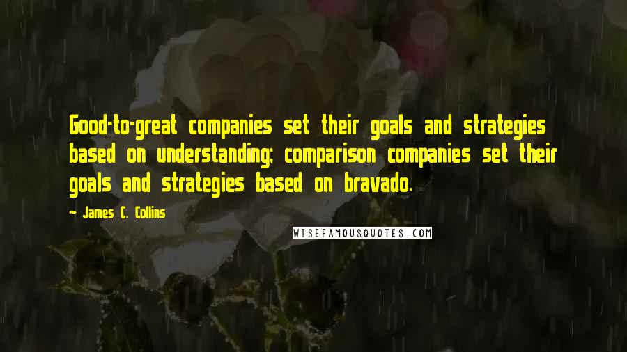 James C. Collins Quotes: Good-to-great companies set their goals and strategies based on understanding; comparison companies set their goals and strategies based on bravado.