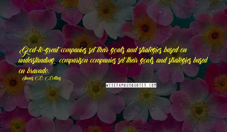 James C. Collins Quotes: Good-to-great companies set their goals and strategies based on understanding; comparison companies set their goals and strategies based on bravado.
