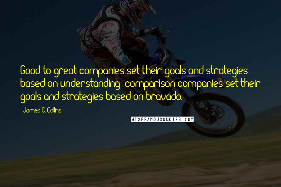 James C. Collins Quotes: Good-to-great companies set their goals and strategies based on understanding; comparison companies set their goals and strategies based on bravado.