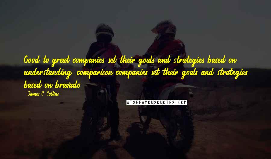 James C. Collins Quotes: Good-to-great companies set their goals and strategies based on understanding; comparison companies set their goals and strategies based on bravado.