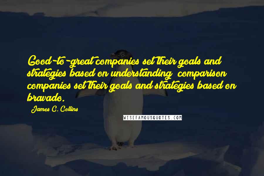 James C. Collins Quotes: Good-to-great companies set their goals and strategies based on understanding; comparison companies set their goals and strategies based on bravado.