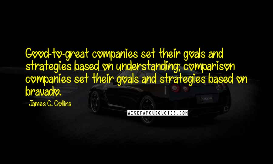 James C. Collins Quotes: Good-to-great companies set their goals and strategies based on understanding; comparison companies set their goals and strategies based on bravado.