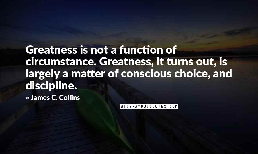 James C. Collins Quotes: Greatness is not a function of circumstance. Greatness, it turns out, is largely a matter of conscious choice, and discipline.