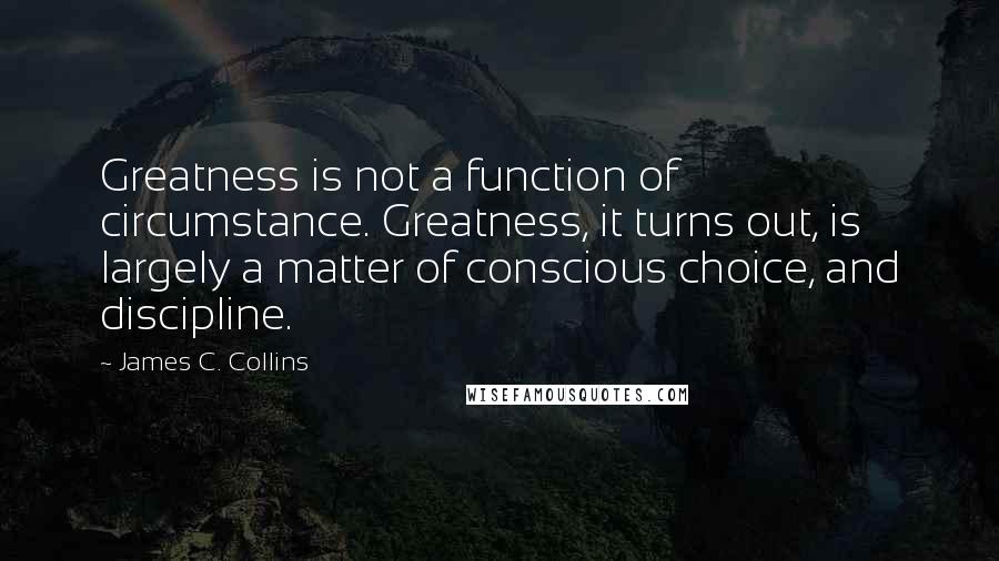 James C. Collins Quotes: Greatness is not a function of circumstance. Greatness, it turns out, is largely a matter of conscious choice, and discipline.