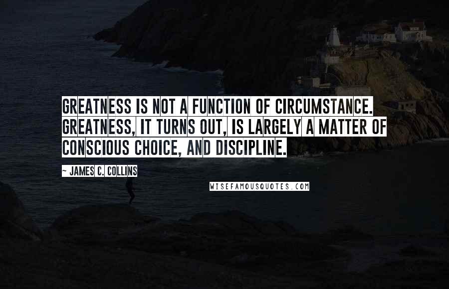 James C. Collins Quotes: Greatness is not a function of circumstance. Greatness, it turns out, is largely a matter of conscious choice, and discipline.