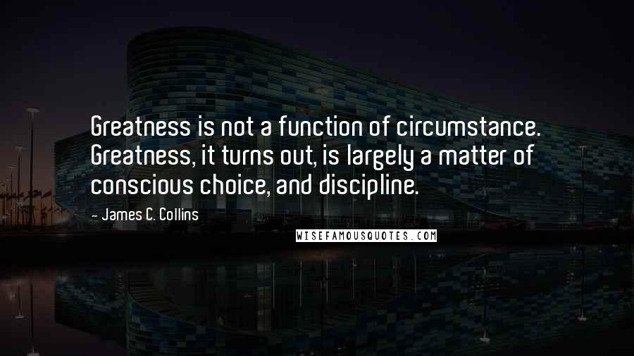 James C. Collins Quotes: Greatness is not a function of circumstance. Greatness, it turns out, is largely a matter of conscious choice, and discipline.