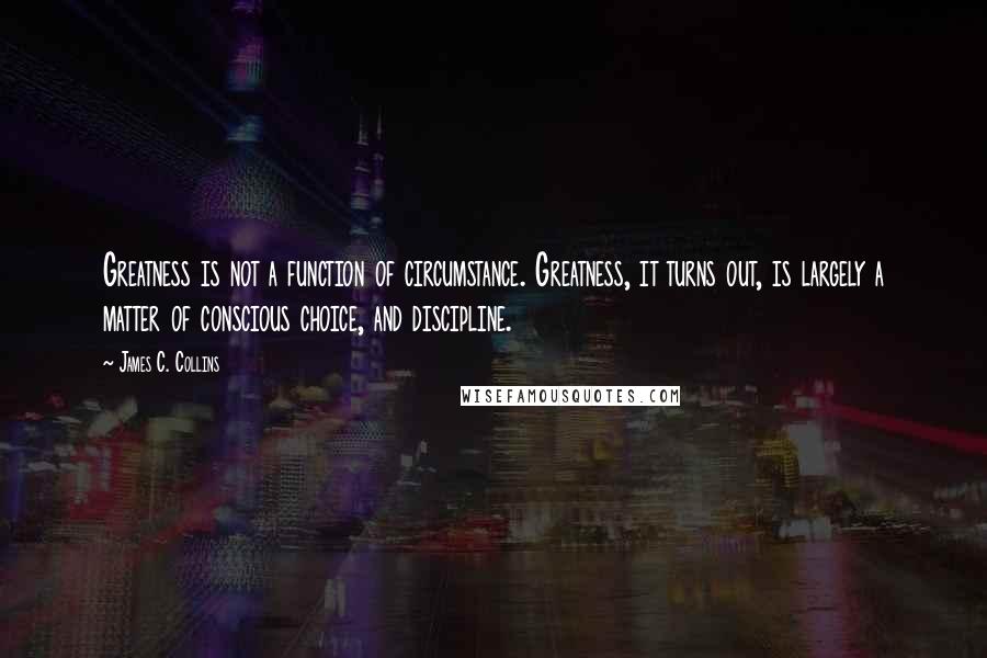 James C. Collins Quotes: Greatness is not a function of circumstance. Greatness, it turns out, is largely a matter of conscious choice, and discipline.