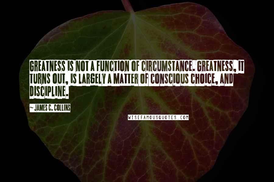 James C. Collins Quotes: Greatness is not a function of circumstance. Greatness, it turns out, is largely a matter of conscious choice, and discipline.