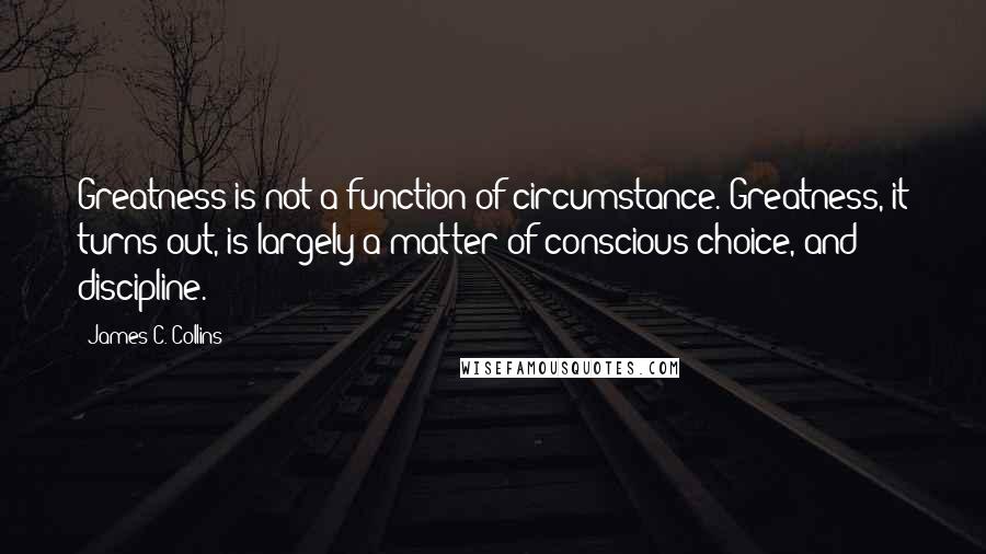 James C. Collins Quotes: Greatness is not a function of circumstance. Greatness, it turns out, is largely a matter of conscious choice, and discipline.