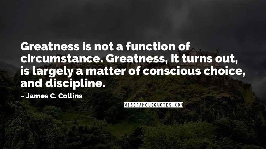 James C. Collins Quotes: Greatness is not a function of circumstance. Greatness, it turns out, is largely a matter of conscious choice, and discipline.