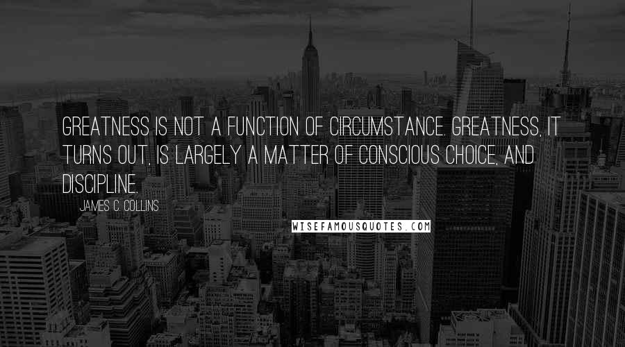 James C. Collins Quotes: Greatness is not a function of circumstance. Greatness, it turns out, is largely a matter of conscious choice, and discipline.