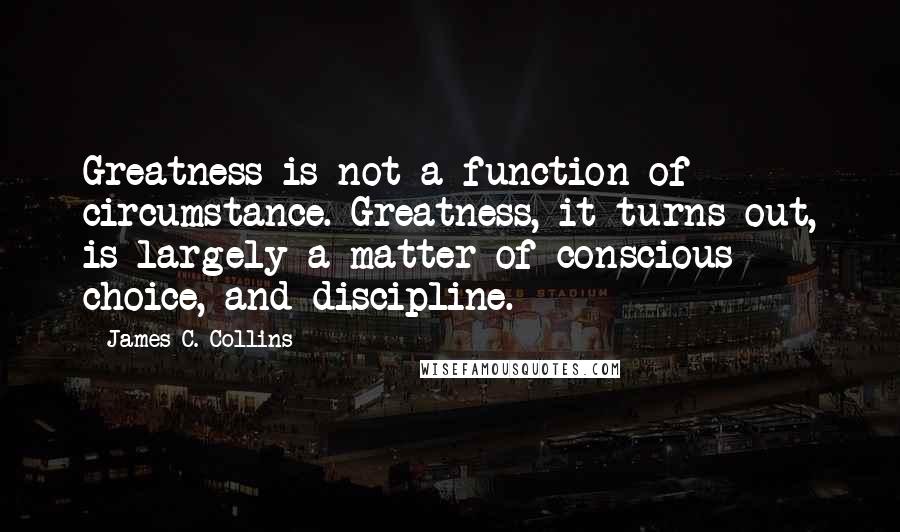 James C. Collins Quotes: Greatness is not a function of circumstance. Greatness, it turns out, is largely a matter of conscious choice, and discipline.