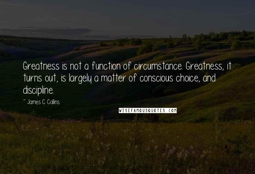 James C. Collins Quotes: Greatness is not a function of circumstance. Greatness, it turns out, is largely a matter of conscious choice, and discipline.