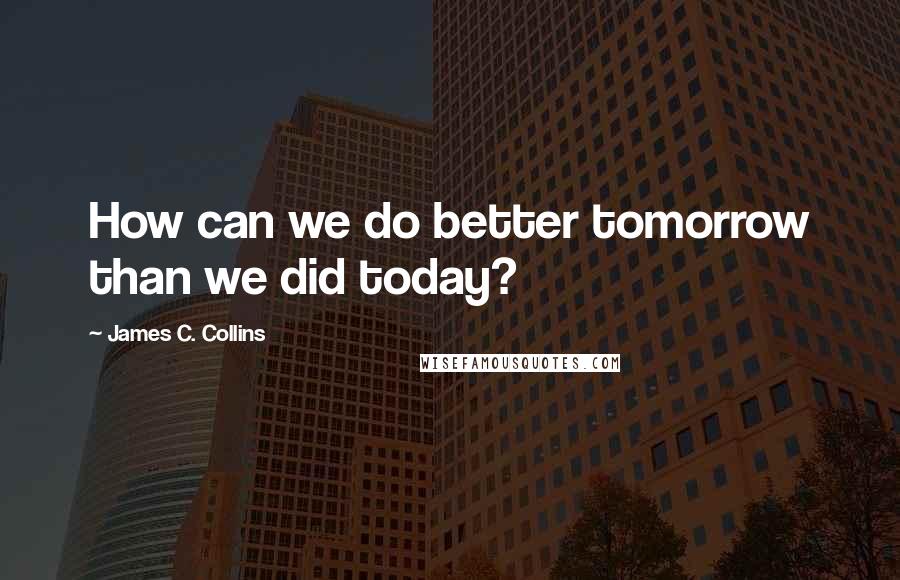 James C. Collins Quotes: How can we do better tomorrow than we did today?