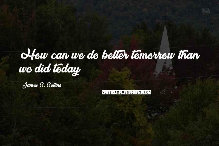 James C. Collins Quotes: How can we do better tomorrow than we did today?