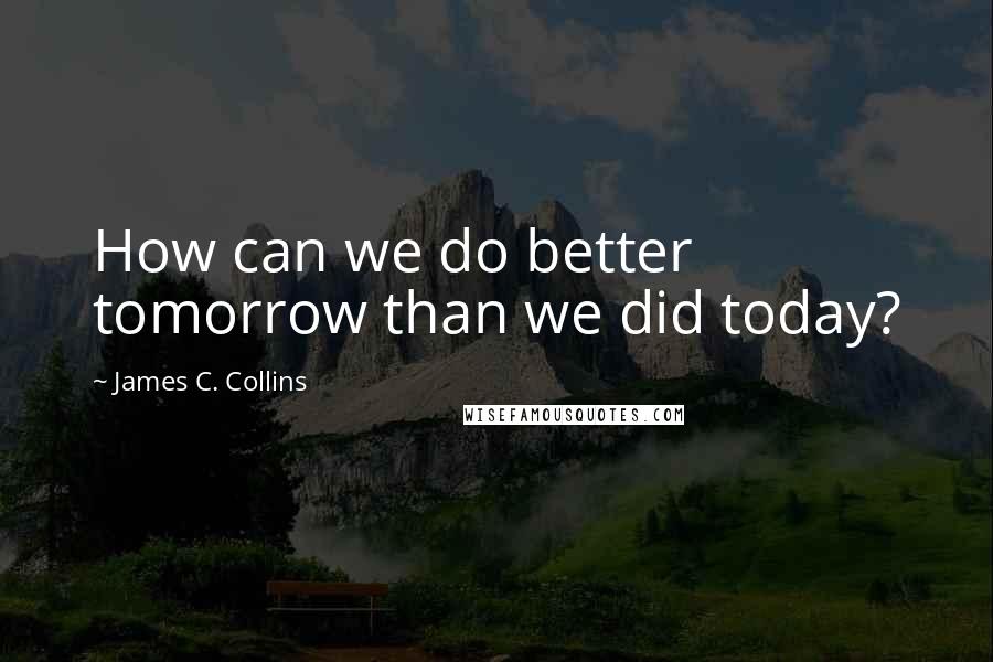 James C. Collins Quotes: How can we do better tomorrow than we did today?