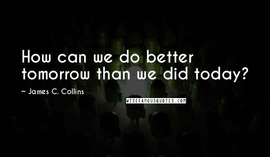 James C. Collins Quotes: How can we do better tomorrow than we did today?