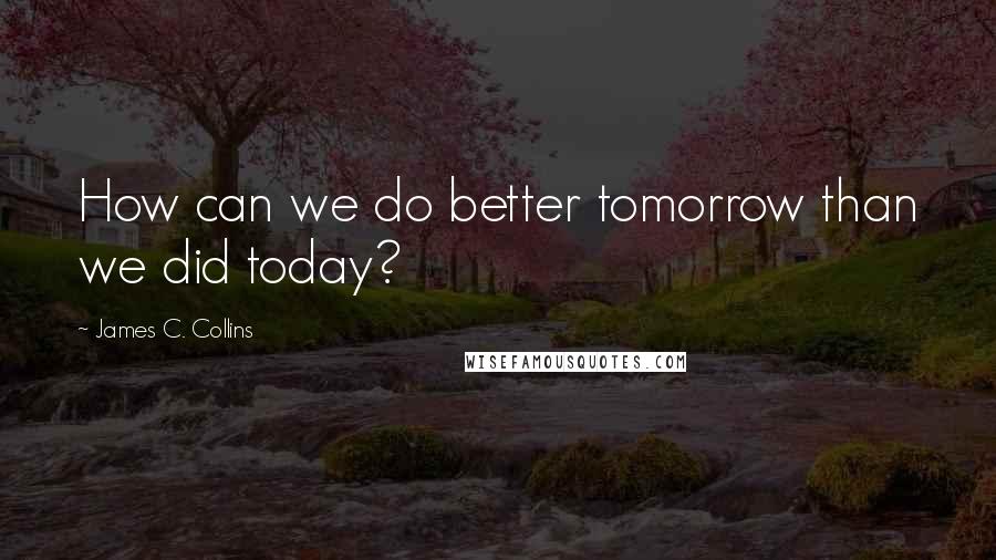 James C. Collins Quotes: How can we do better tomorrow than we did today?