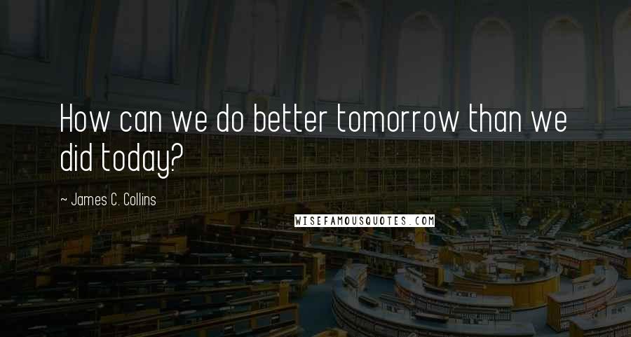 James C. Collins Quotes: How can we do better tomorrow than we did today?