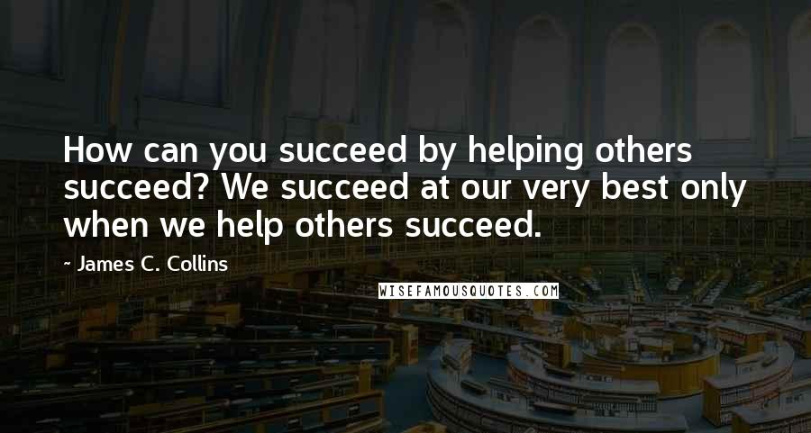 James C. Collins Quotes: How can you succeed by helping others succeed? We succeed at our very best only when we help others succeed.