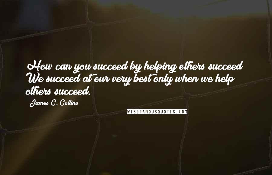 James C. Collins Quotes: How can you succeed by helping others succeed? We succeed at our very best only when we help others succeed.