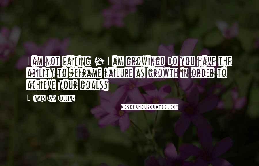 James C. Collins Quotes: I am not failing - I am growing! Do you have the ability to reframe failure as growth in order to achieve your goals?