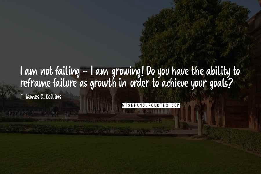 James C. Collins Quotes: I am not failing - I am growing! Do you have the ability to reframe failure as growth in order to achieve your goals?