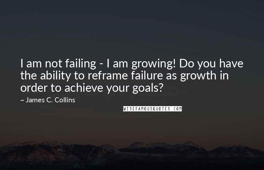 James C. Collins Quotes: I am not failing - I am growing! Do you have the ability to reframe failure as growth in order to achieve your goals?