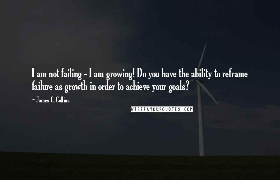 James C. Collins Quotes: I am not failing - I am growing! Do you have the ability to reframe failure as growth in order to achieve your goals?