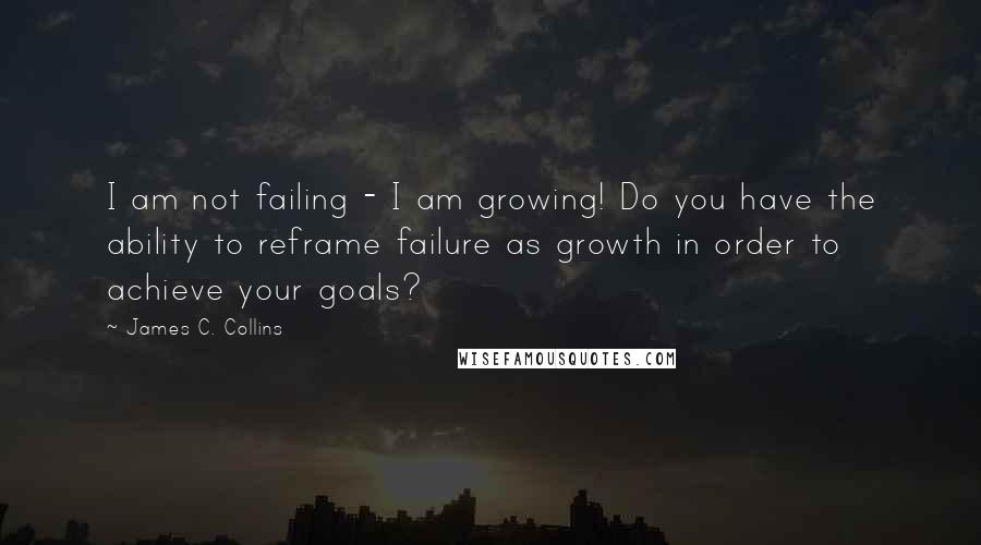 James C. Collins Quotes: I am not failing - I am growing! Do you have the ability to reframe failure as growth in order to achieve your goals?