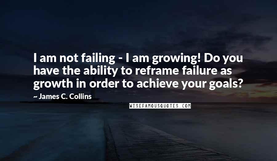 James C. Collins Quotes: I am not failing - I am growing! Do you have the ability to reframe failure as growth in order to achieve your goals?