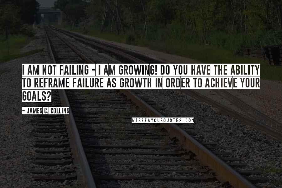 James C. Collins Quotes: I am not failing - I am growing! Do you have the ability to reframe failure as growth in order to achieve your goals?