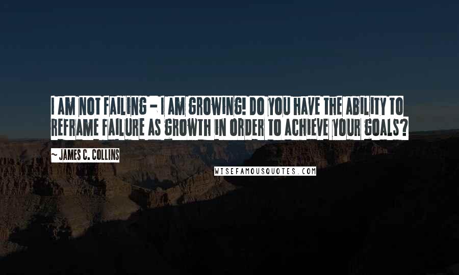 James C. Collins Quotes: I am not failing - I am growing! Do you have the ability to reframe failure as growth in order to achieve your goals?