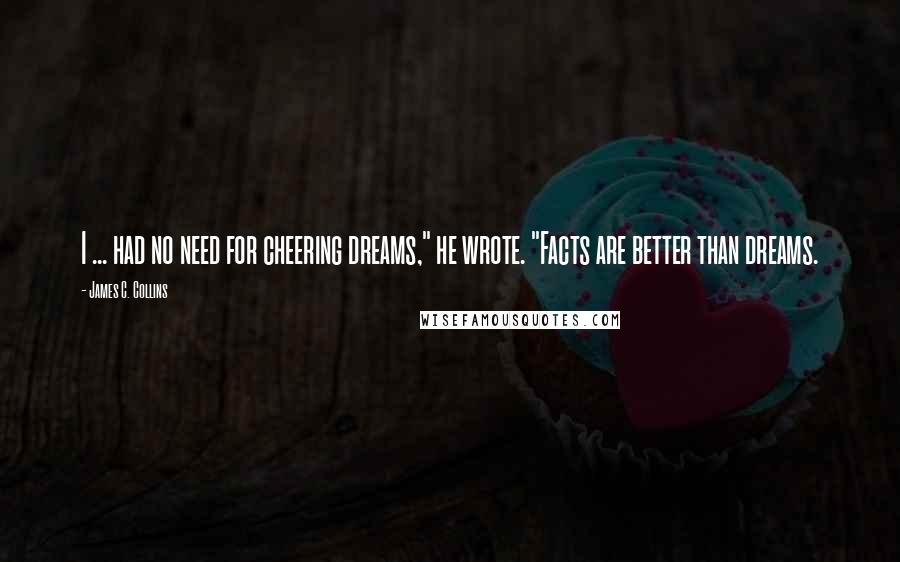 James C. Collins Quotes: I ... had no need for cheering dreams," he wrote. "Facts are better than dreams.