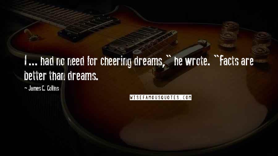 James C. Collins Quotes: I ... had no need for cheering dreams," he wrote. "Facts are better than dreams.